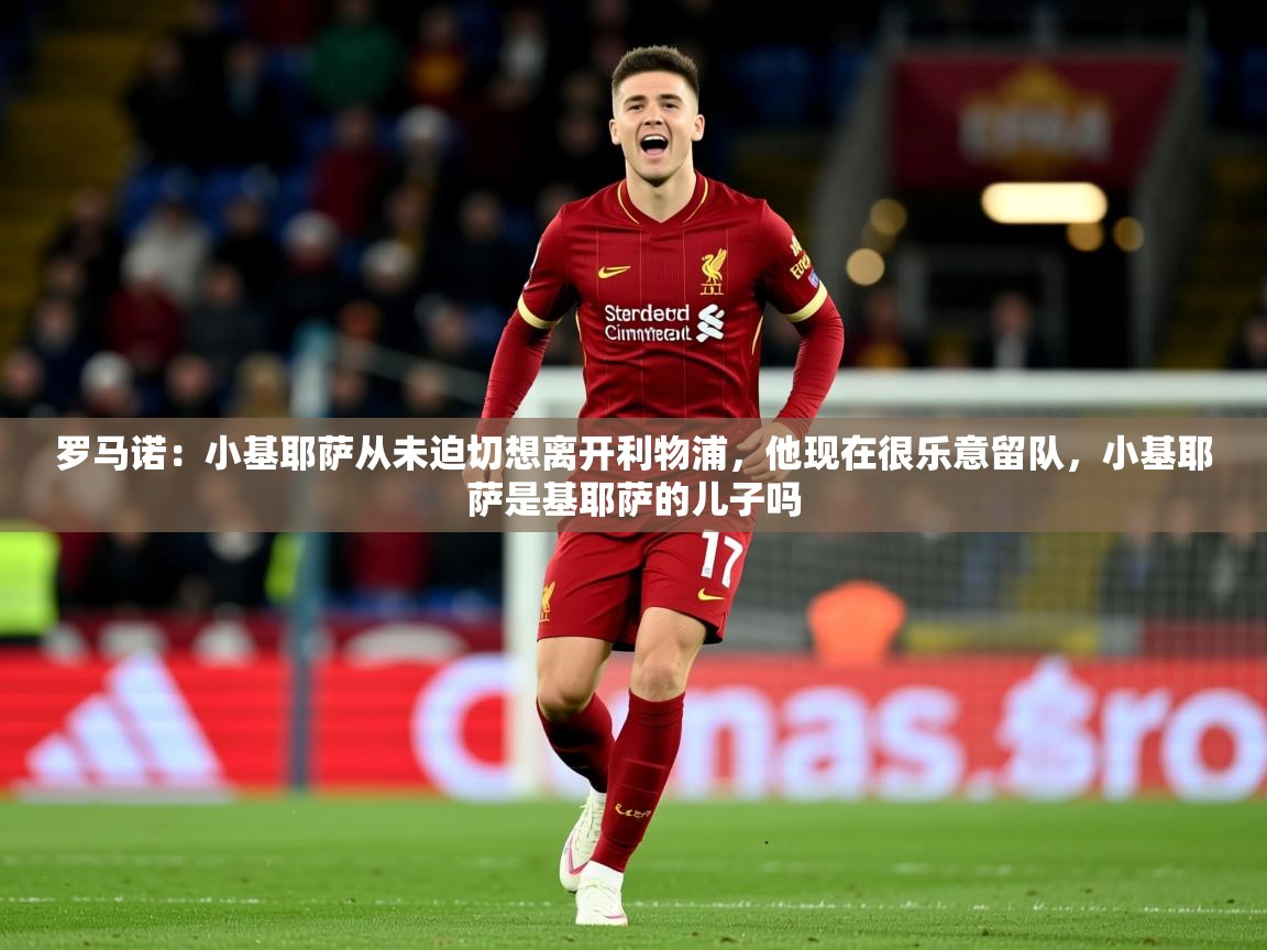 2025米兰体育平台怎么样罗马诺:小基耶萨从未迫切想离开利物浦,他现在很乐意留队,小基耶萨是基耶萨的儿子吗 第1张