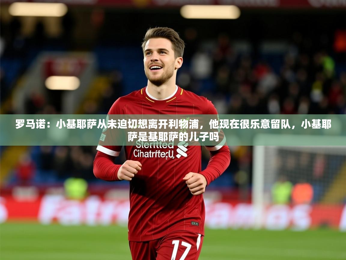 2025米兰体育平台怎么样罗马诺:小基耶萨从未迫切想离开利物浦,他现在很乐意留队,小基耶萨是基耶萨的儿子吗 第2张