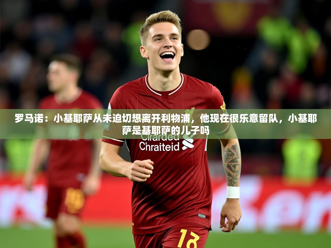 2025米兰体育平台怎么样罗马诺:小基耶萨从未迫切想离开利物浦,他现在很乐意留队,小基耶萨是基耶萨的儿子吗 第3张