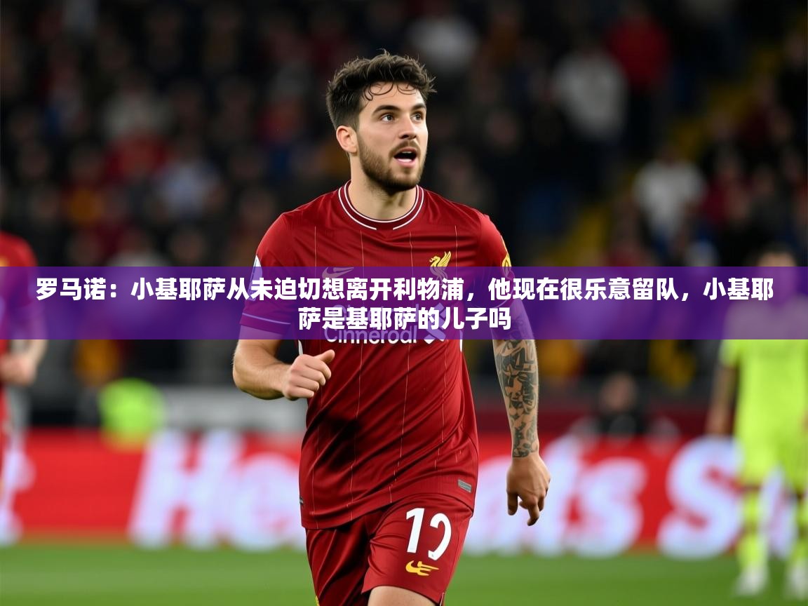 2025米兰体育平台怎么样罗马诺:小基耶萨从未迫切想离开利物浦,他现在很乐意留队,小基耶萨是基耶萨的儿子吗 第4张