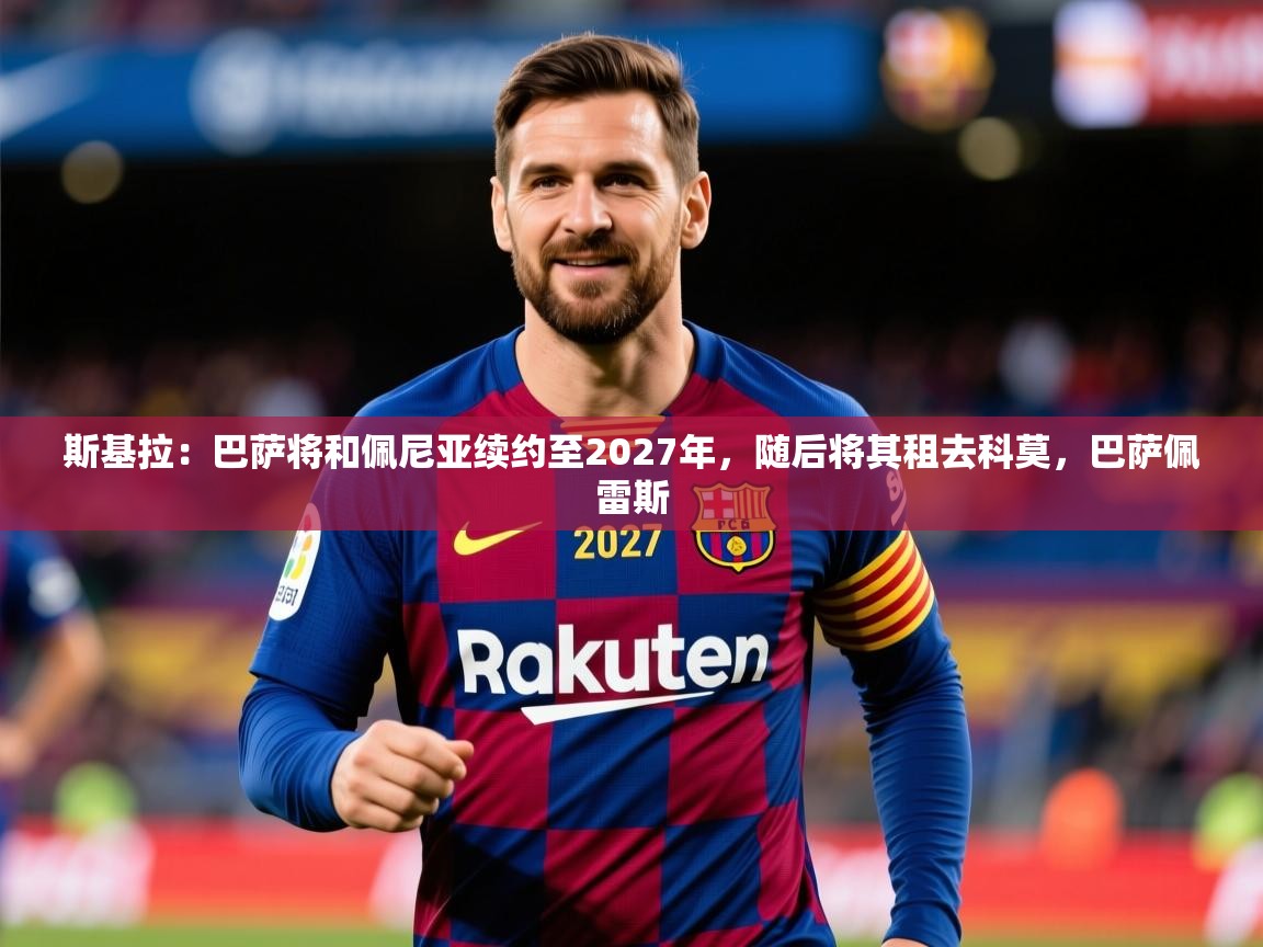 2025米兰体育下载斯基拉:巴萨将和佩尼亚续约至2027年,随后将其租去科莫,巴萨佩雷斯 第2张