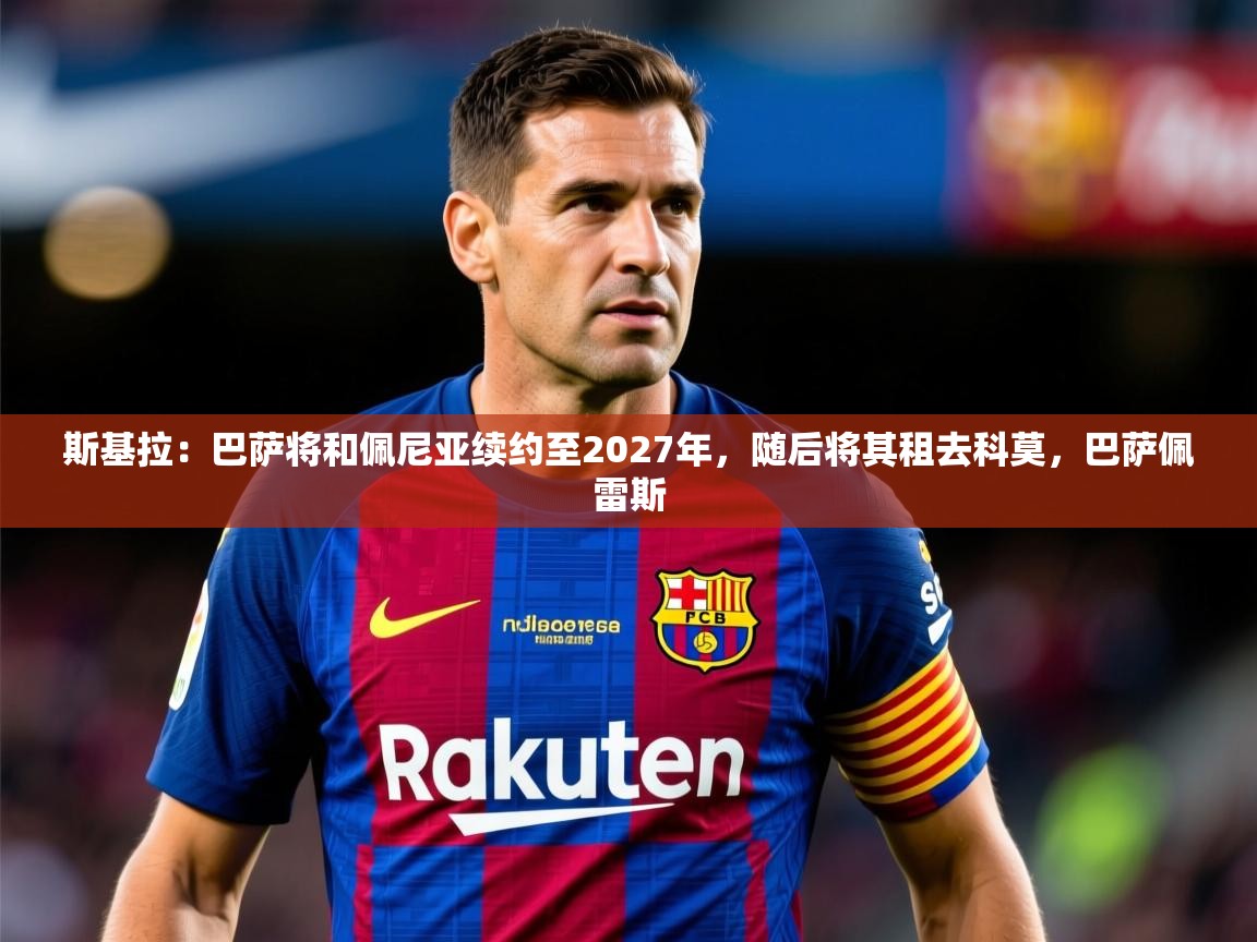 2025米兰体育下载斯基拉:巴萨将和佩尼亚续约至2027年,随后将其租去科莫,巴萨佩雷斯 第4张