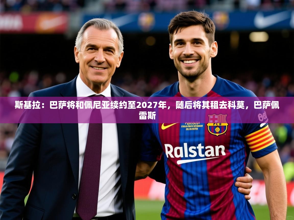 2025米兰体育下载斯基拉:巴萨将和佩尼亚续约至2027年,随后将其租去科莫,巴萨佩雷斯 第3张