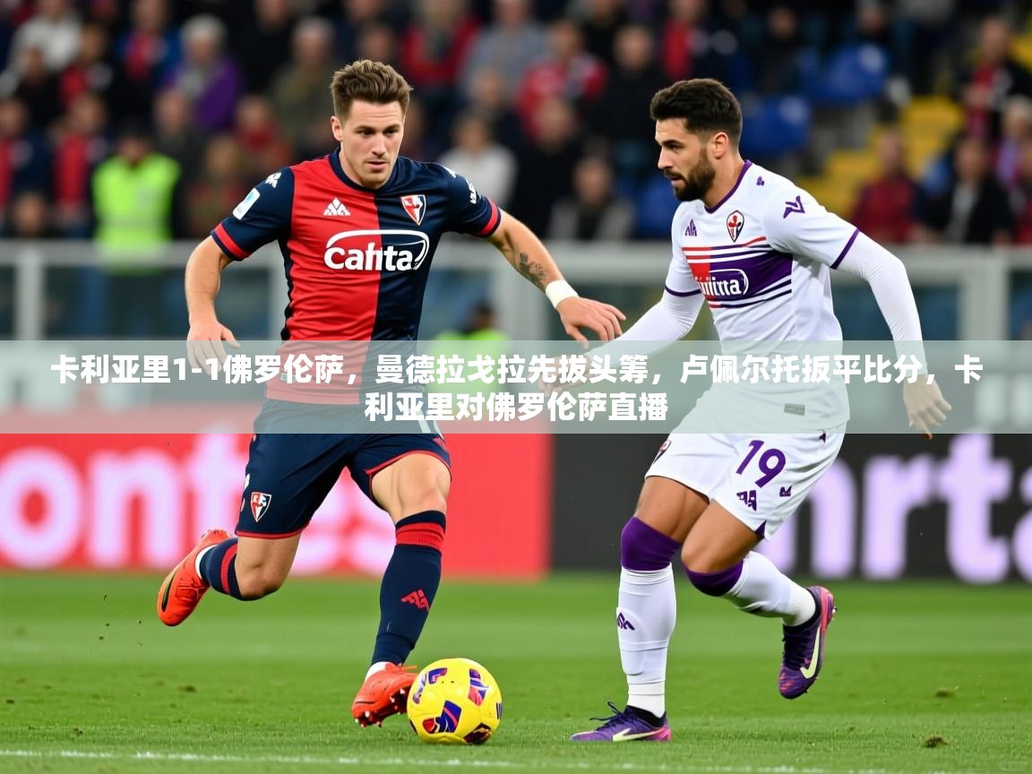 2025米兰体育app官网下载卡利亚里1-1佛罗伦萨,曼德拉戈拉先拔头筹,卢佩尔托扳平比分,卡利亚里对佛罗伦萨直播 第2张