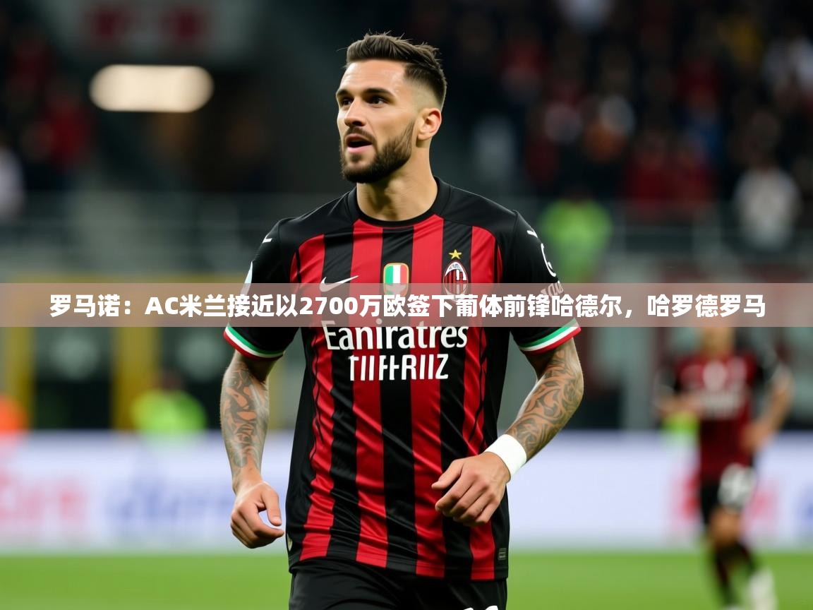 2025米兰体育app官网登录罗马诺:AC米兰接近以2700万欧签下葡体前锋哈德尔,哈罗德罗马 第3张