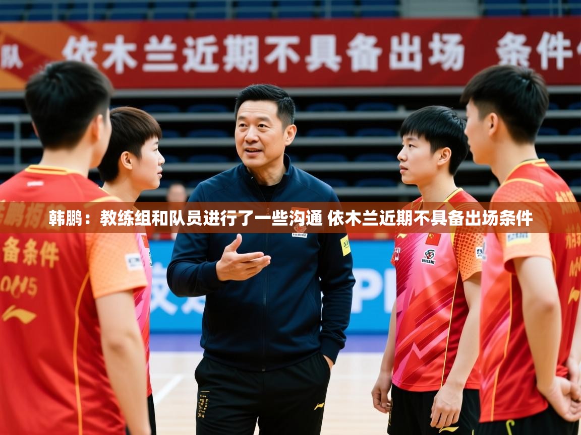 2025米兰体育app下载韩鹏：教练组和队员进行了一些沟通 依木兰近期不具备出场条件  第3张