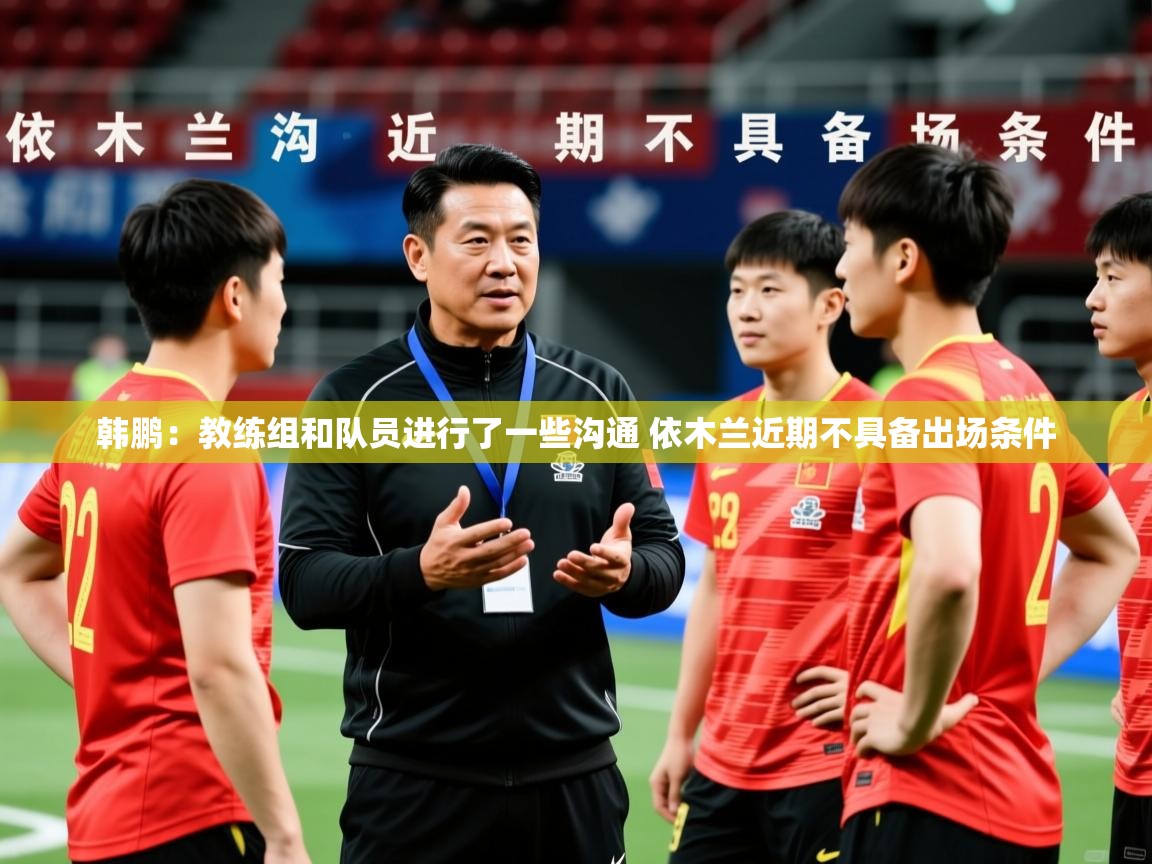 2025米兰体育app下载韩鹏：教练组和队员进行了一些沟通 依木兰近期不具备出场条件  第4张