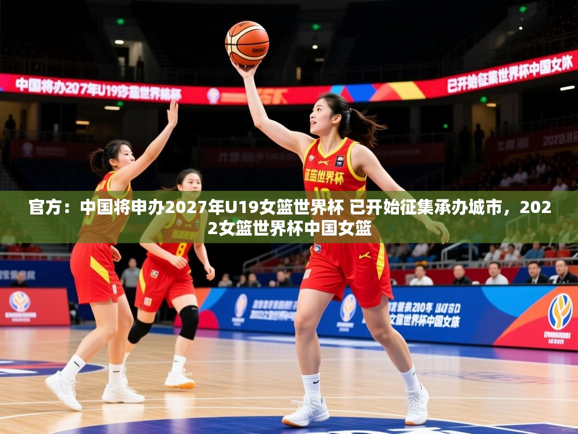 2025米兰体育网址官方：中国将申办2027年U19女篮世界杯 已开始征集承办城市，2022女篮世界杯中国女篮  第1张