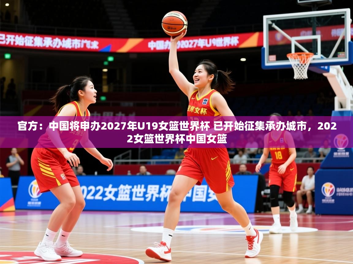 2025米兰体育网址官方：中国将申办2027年U19女篮世界杯 已开始征集承办城市，2022女篮世界杯中国女篮  第3张